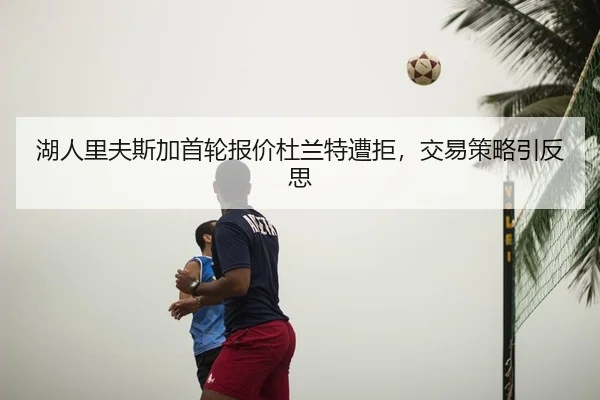 湖人里夫斯加首轮报价杜兰特遭拒，交易策略引反思
